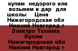 купим  недорого или возьмем в дар  для школы. › Цена ­ 1 000 - Нижегородская обл., Нижний Новгород г. Электро-Техника » Куплю   . Нижегородская обл.,Нижний Новгород г.